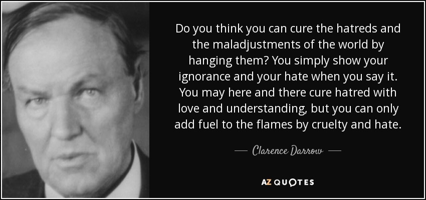 Do you think you can cure the hatreds and the maladjustments of the world by hanging them? You simply show your ignorance and your hate when you say it. You may here and there cure hatred with love and understanding, but you can only add fuel to the flames by cruelty and hate. - Clarence Darrow