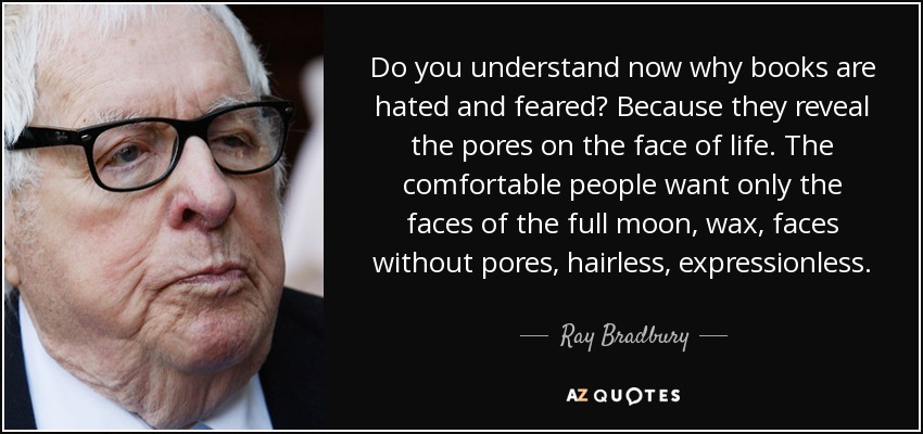 Do you understand now why books are hated and feared? Because they reveal the pores on the face of life. The comfortable people want only the faces of the full moon, wax, faces without pores, hairless, expressionless. - Ray Bradbury