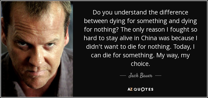 Do you understand the difference between dying for something and dying for nothing? The only reason I fought so hard to stay alive in China was because I didn't want to die for nothing. Today, I can die for something. My way, my choice. - Jack Bauer