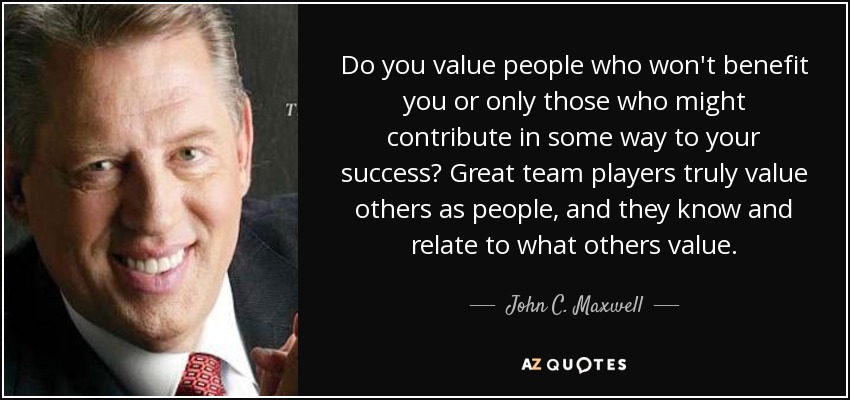 Do you value people who won't benefit you or only those who might contribute in some way to your success? Great team players truly value others as people, and they know and relate to what others value. - John C. Maxwell