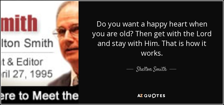 Do you want a happy heart when you are old? Then get with the Lord and stay with Him. That is how it works. - Shelton Smith