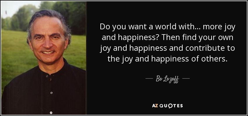Do you want a world with . . . more joy and happiness? Then find your own joy and happiness and contribute to the joy and happiness of others. - Bo Lozoff