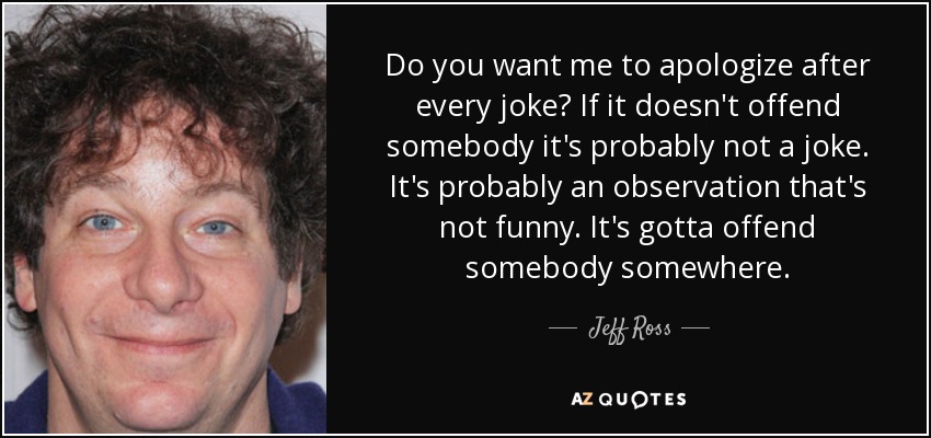 Do you want me to apologize after every joke? If it doesn't offend somebody it's probably not a joke. It's probably an observation that's not funny. It's gotta offend somebody somewhere. - Jeff Ross