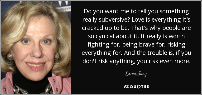 Do you want me to tell you something really subversive? Love is everything it's cracked up to be. That's why people are so cynical about it. It really is worth fighting for, being brave for, risking everything for. And the trouble is, if you don't risk anything, you risk even more. - Erica Jong