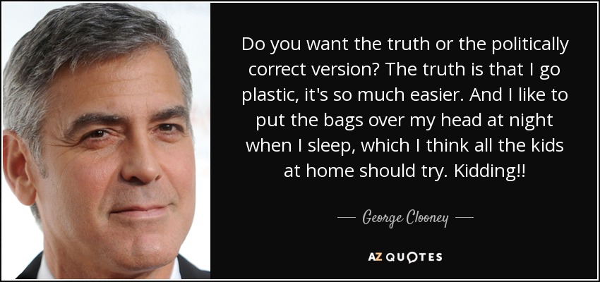 Do you want the truth or the politically correct version? The truth is that I go plastic, it's so much easier. And I like to put the bags over my head at night when I sleep, which I think all the kids at home should try. Kidding!! - George Clooney