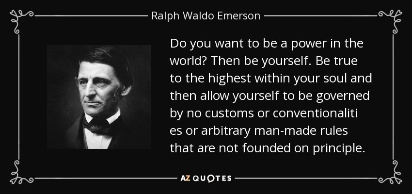 Do you want to be a power in the world? Then be yourself. Be true to the highest within your soul and then allow yourself to be governed by no customs or conventionaliti es or arbitrary man-made rules that are not founded on principle. - Ralph Waldo Emerson