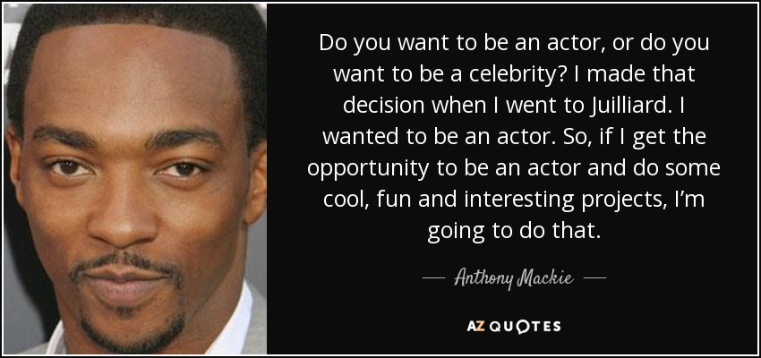 Do you want to be an actor, or do you want to be a celebrity? I made that decision when I went to Juilliard. I wanted to be an actor. So, if I get the opportunity to be an actor and do some cool, fun and interesting projects, I’m going to do that. - Anthony Mackie