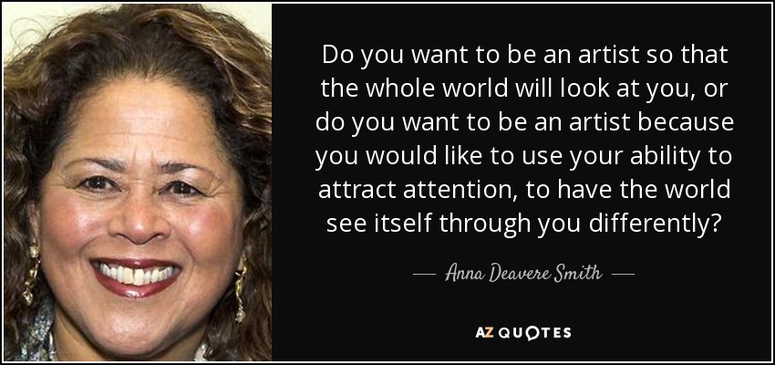 Do you want to be an artist so that the whole world will look at you, or do you want to be an artist because you would like to use your ability to attract attention, to have the world see itself through you differently? - Anna Deavere Smith