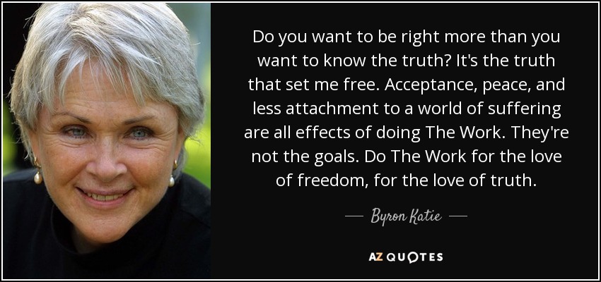 Do you want to be right more than you want to know the truth? It's the truth that set me free. Acceptance, peace, and less attachment to a world of suffering are all effects of doing The Work. They're not the goals. Do The Work for the love of freedom, for the love of truth. - Byron Katie