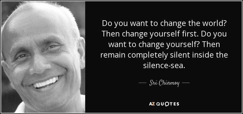 Do you want to change the world? Then change yourself first. Do you want to change yourself? Then remain completely silent inside the silence-sea. - Sri Chinmoy