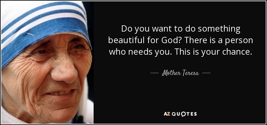 Do you want to do something beautiful for God? There is a person who needs you. This is your chance. - Mother Teresa
