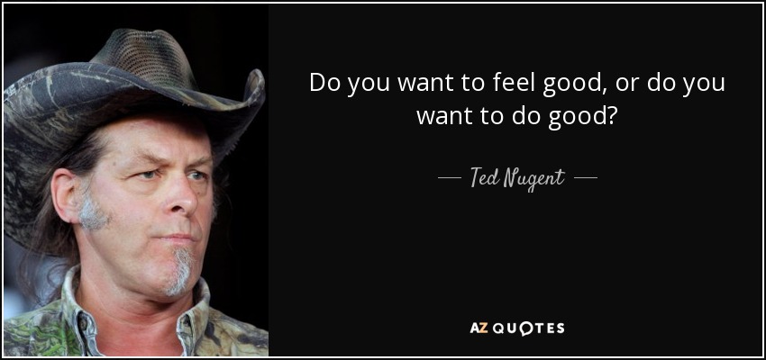 Do you want to feel good, or do you want to do good? - Ted Nugent