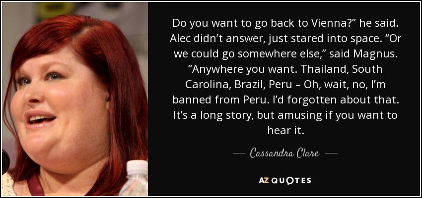 Do you want to go back to Vienna?” he said. Alec didn’t answer, just stared into space. “Or we could go somewhere else,” said Magnus. “Anywhere you want. Thailand, South Carolina, Brazil, Peru – Oh, wait, no, I’m banned from Peru. I’d forgotten about that. It’s a long story, but amusing if you want to hear it. - Cassandra Clare