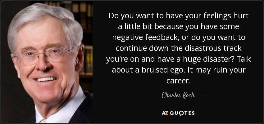 Do you want to have your feelings hurt a little bit because you have some negative feedback, or do you want to continue down the disastrous track you're on and have a huge disaster? Talk about a bruised ego. It may ruin your career. - Charles Koch