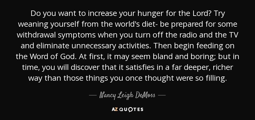 Do you want to increase your hunger for the Lord? Try weaning yourself from the world's diet- be prepared for some withdrawal symptoms when you turn off the radio and the TV and eliminate unnecessary activities. Then begin feeding on the Word of God. At first, it may seem bland and boring; but in time, you will discover that it satisfies in a far deeper, richer way than those things you once thought were so filling. - Nancy Leigh DeMoss