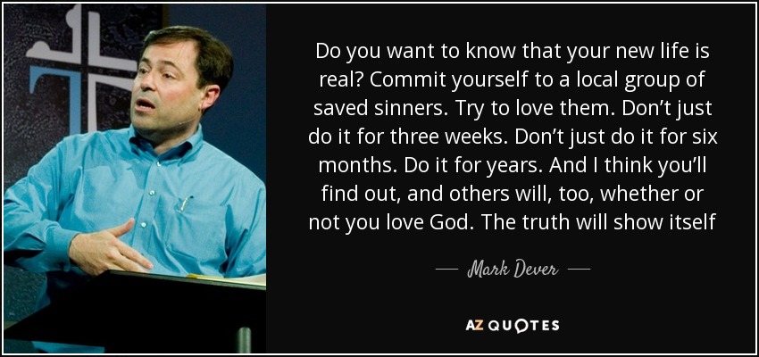 Do you want to know that your new life is real? Commit yourself to a local group of saved sinners. Try to love them. Don’t just do it for three weeks. Don’t just do it for six months. Do it for years. And I think you’ll find out, and others will, too, whether or not you love God. The truth will show itself - Mark Dever