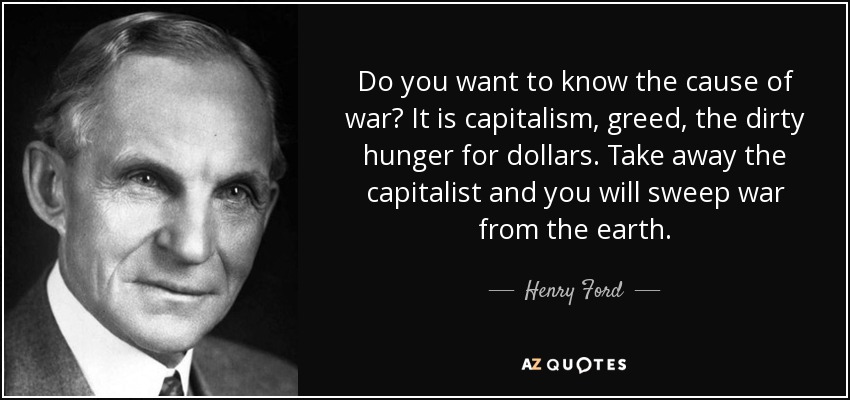 Do you want to know the cause of war? It is capitalism, greed, the dirty hunger for dollars. Take away the capitalist and you will sweep war from the earth. - Henry Ford