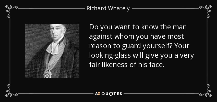 Do you want to know the man against whom you have most reason to guard yourself? Your looking-glass will give you a very fair likeness of his face. - Richard Whately