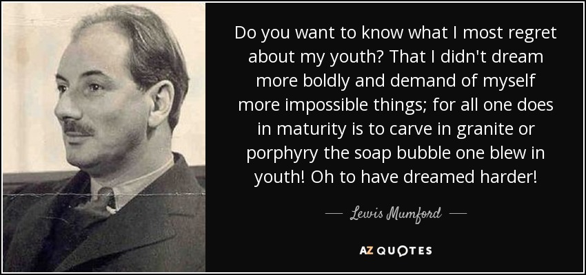 Do you want to know what I most regret about my youth? That I didn't dream more boldly and demand of myself more impossible things; for all one does in maturity is to carve in granite or porphyry the soap bubble one blew in youth! Oh to have dreamed harder! - Lewis Mumford