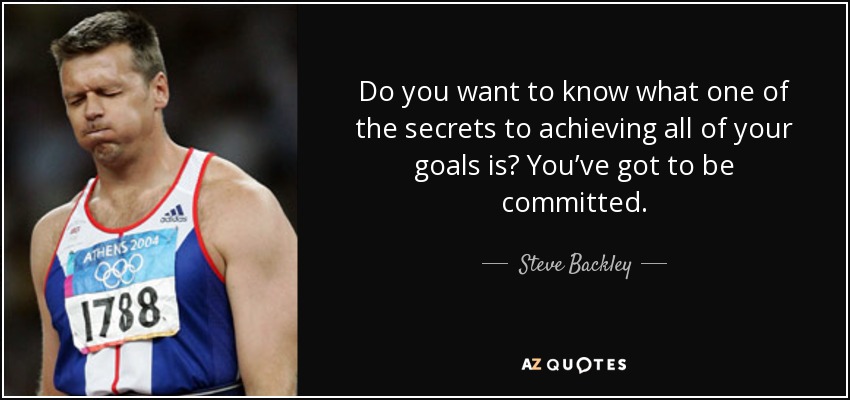 Do you want to know what one of the secrets to achieving all of your goals is? You’ve got to be committed. - Steve Backley