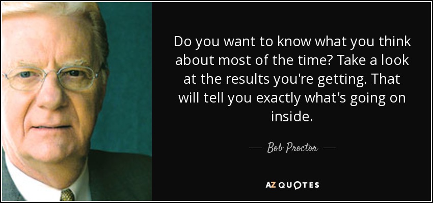 Do you want to know what you think about most of the time? Take a look at the results you're getting. That will tell you exactly what's going on inside. - Bob Proctor