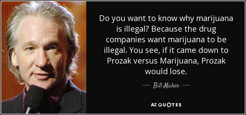 Do you want to know why marijuana is illegal? Because the drug companies want marijuana to be illegal. You see, if it came down to Prozak versus Marijuana, Prozak would lose. - Bill Maher
