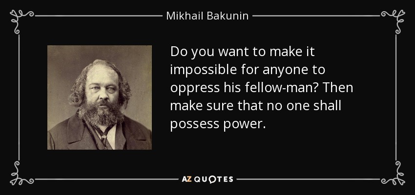 Do you want to make it impossible for anyone to oppress his fellow-man? Then make sure that no one shall possess power. - Mikhail Bakunin