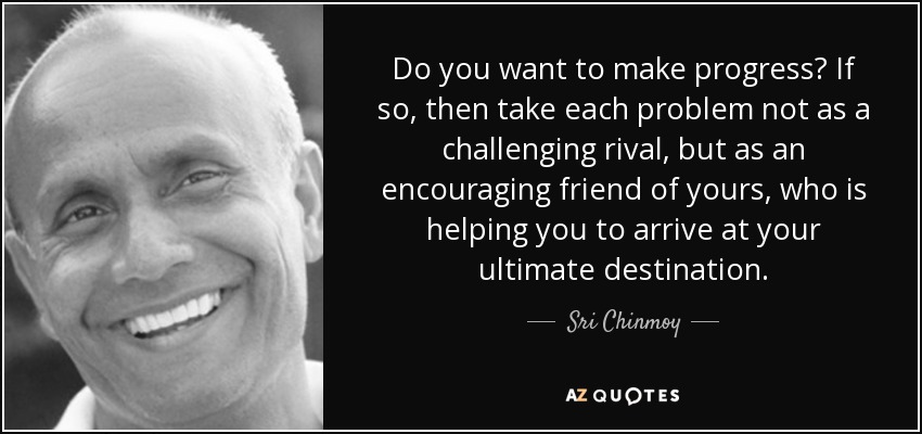 Do you want to make progress? If so, then take each problem not as a challenging rival, but as an encouraging friend of yours, who is helping you to arrive at your ultimate destination. - Sri Chinmoy