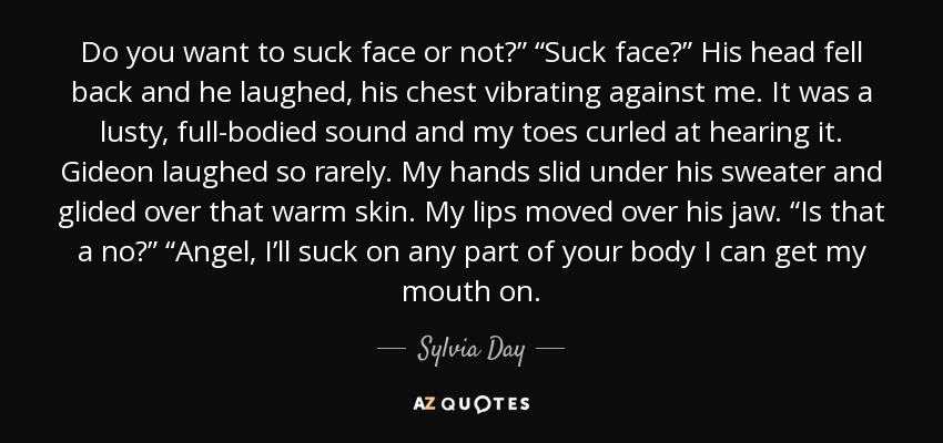 Do you want to suck face or not?” “Suck face?” His head fell back and he laughed, his chest vibrating against me. It was a lusty, full-bodied sound and my toes curled at hearing it. Gideon laughed so rarely. My hands slid under his sweater and glided over that warm skin. My lips moved over his jaw. “Is that a no?” “Angel, I’ll suck on any part of your body I can get my mouth on. - Sylvia Day