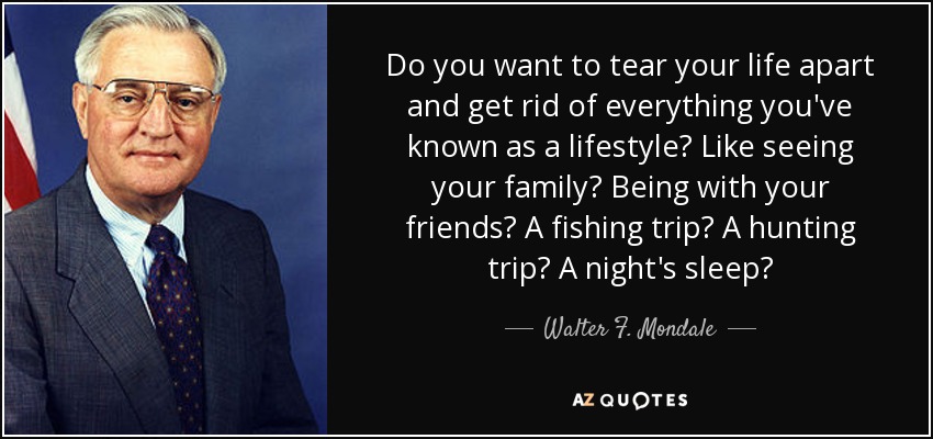 Do you want to tear your life apart and get rid of everything you've known as a lifestyle? Like seeing your family? Being with your friends? A fishing trip? A hunting trip? A night's sleep? - Walter F. Mondale