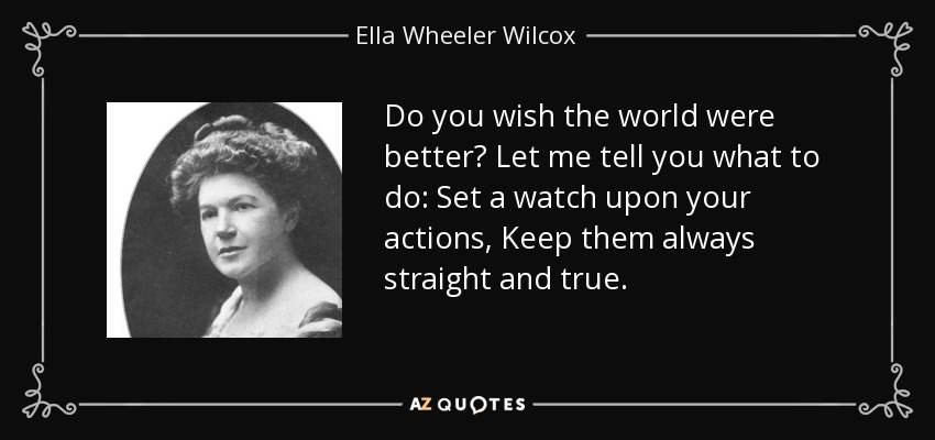 Do you wish the world were better? Let me tell you what to do: Set a watch upon your actions, Keep them always straight and true. - Ella Wheeler Wilcox