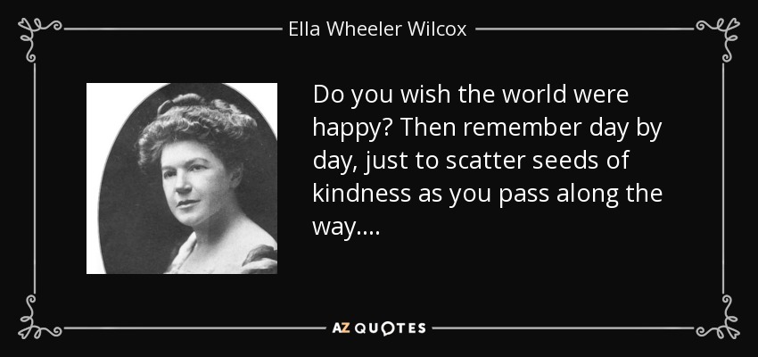 Do you wish the world were happy? Then remember day by day, just to scatter seeds of kindness as you pass along the way. . . . - Ella Wheeler Wilcox