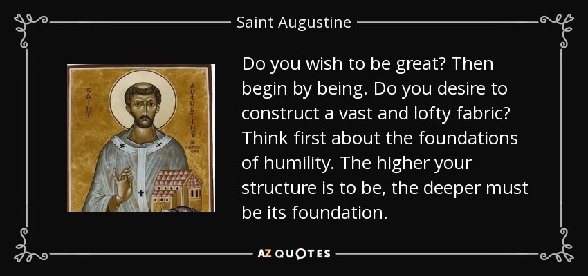 Do you wish to be great? Then begin by being. Do you desire to construct a vast and lofty fabric? Think first about the foundations of humility. The higher your structure is to be, the deeper must be its foundation. - Saint Augustine