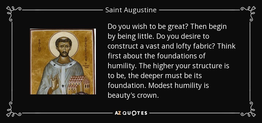 Do you wish to be great? Then begin by being little. Do you desire to construct a vast and lofty fabric? Think first about the foundations of humility. The higher your structure is to be, the deeper must be its foundation. Modest humility is beauty's crown. - Saint Augustine