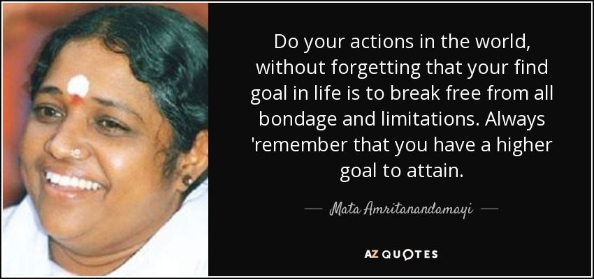 Do your actions in the world, without forgetting that your find goal in life is to break free from all bondage and limitations. Always 'remember that you have a higher goal to attain. - Mata Amritanandamayi