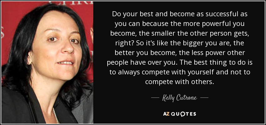 Do your best and become as successful as you can because the more powerful you become, the smaller the other person gets, right? So it's like the bigger you are, the better you become, the less power other people have over you. The best thing to do is to always compete with yourself and not to compete with others. - Kelly Cutrone