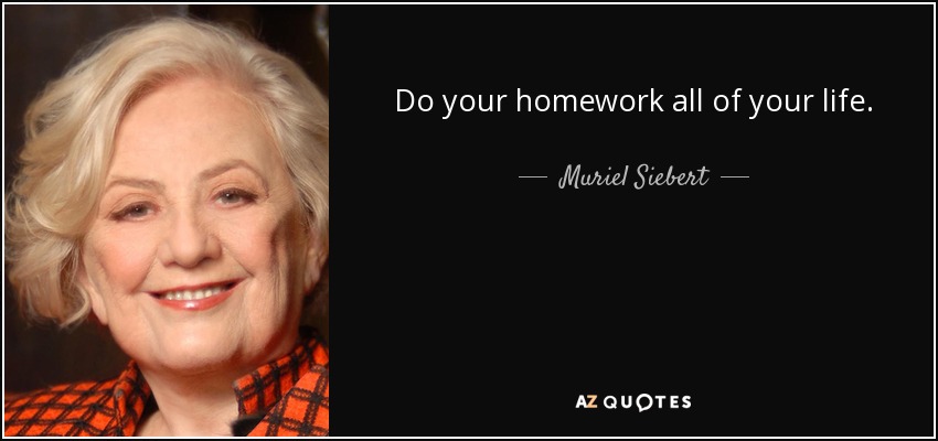 Do your homework all of your life. - Muriel Siebert