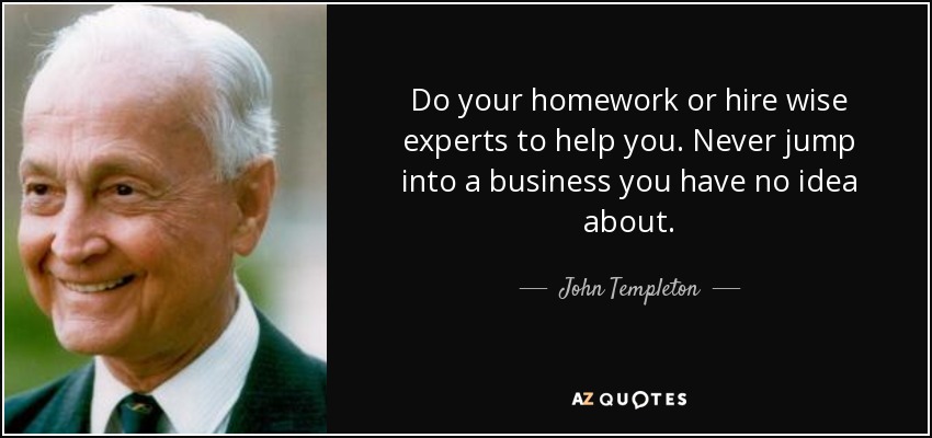 Do your homework or hire wise experts to help you. Never jump into a business you have no idea about. - John Templeton