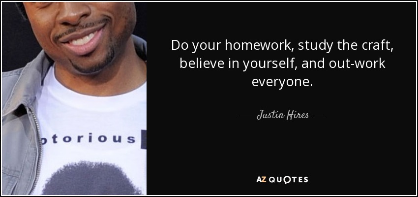 Do your homework, study the craft, believe in yourself, and out-work everyone. - Justin Hires