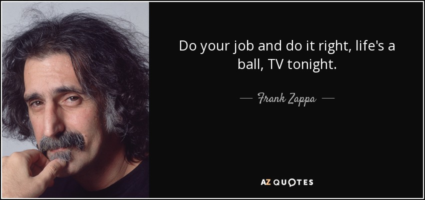 Do your job and do it right, life's a ball, TV tonight. - Frank Zappa