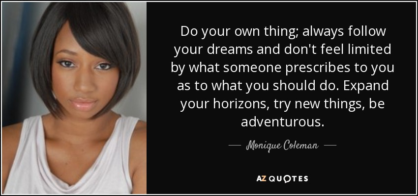 Do your own thing; always follow your dreams and don't feel limited by what someone prescribes to you as to what you should do. Expand your horizons, try new things, be adventurous. - Monique Coleman