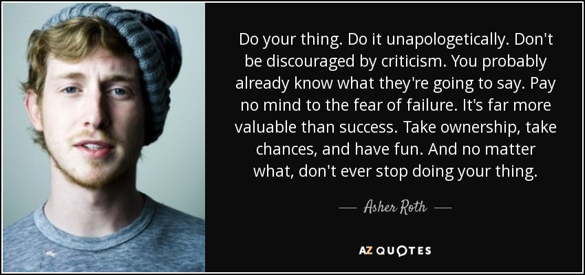 Do your thing. Do it unapologetically. Don't be discouraged by criticism. You probably already know what they're going to say. Pay no mind to the fear of failure. It's far more valuable than success. Take ownership, take chances, and have fun. And no matter what, don't ever stop doing your thing. - Asher Roth