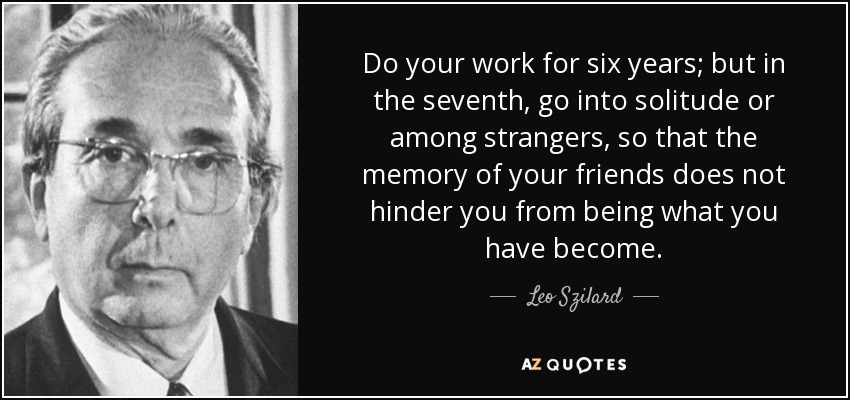 Do your work for six years; but in the seventh, go into solitude or among strangers, so that the memory of your friends does not hinder you from being what you have become. - Leo Szilard