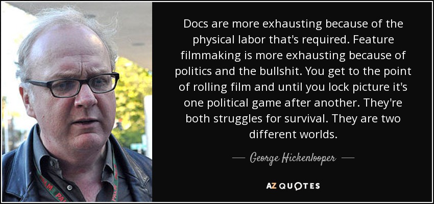 Docs are more exhausting because of the physical labor that's required. Feature filmmaking is more exhausting because of politics and the bullshit. You get to the point of rolling film and until you lock picture it's one political game after another. They're both struggles for survival. They are two different worlds. - George Hickenlooper