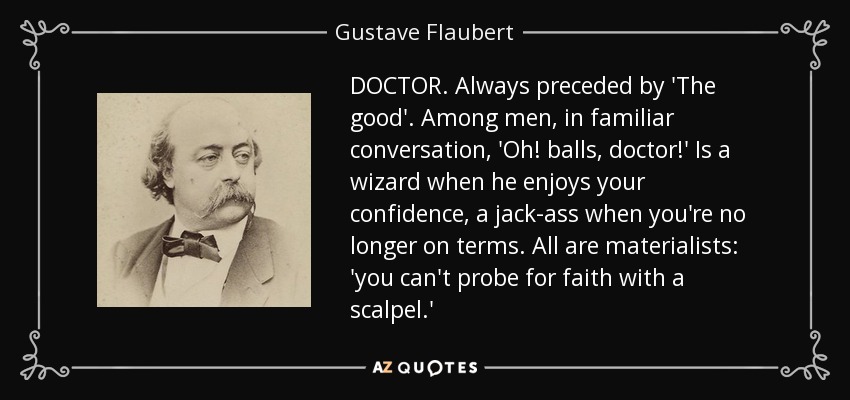 DOCTOR. Always preceded by 'The good'. Among men, in familiar conversation, 'Oh! balls, doctor!' Is a wizard when he enjoys your confidence, a jack-ass when you're no longer on terms. All are materialists: 'you can't probe for faith with a scalpel.' - Gustave Flaubert