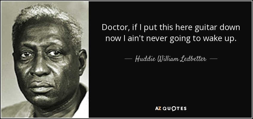 Doctor, if I put this here guitar down now I ain't never going to wake up. - Huddie William Ledbetter