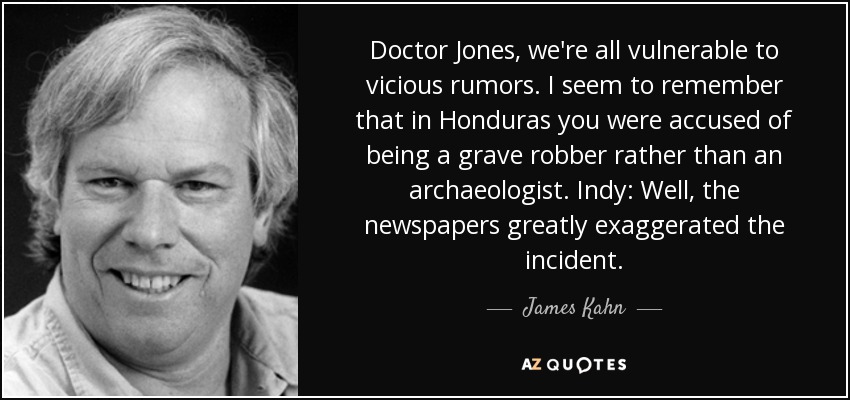 Doctor Jones, we're all vulnerable to vicious rumors. I seem to remember that in Honduras you were accused of being a grave robber rather than an archaeologist. Indy: Well, the newspapers greatly exaggerated the incident. - James Kahn