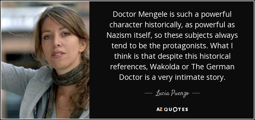 Doctor Mengele is such a powerful character historically, as powerful as Nazism itself, so these subjects always tend to be the protagonists. What I think is that despite this historical references, Wakolda or The German Doctor is a very intimate story. - Lucia Puenzo