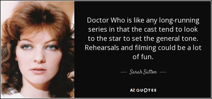 Doctor Who is like any long-running series in that the cast tend to look to the star to set the general tone. Rehearsals and filming could be a lot of fun. - Sarah Sutton