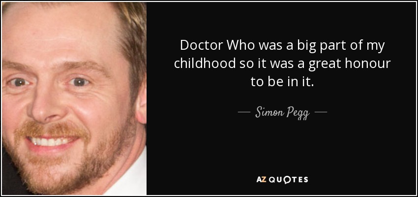Doctor Who was a big part of my childhood so it was a great honour to be in it. - Simon Pegg